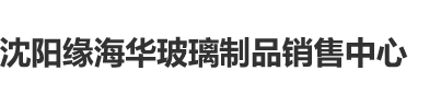 2操逼视频啊嗯啊嗯啊沈阳缘海华玻璃制品销售中心